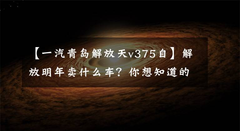 【一汽青岛解放天v375自】解放明年卖什么车?你想知道的都在这里