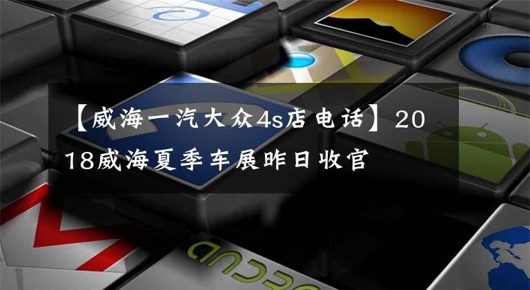 【威海一汽大众4s店电话】2018威海夏季车展昨日收官