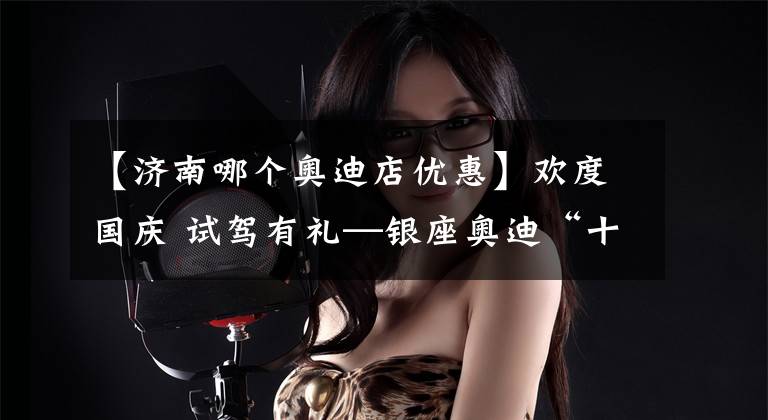 【济南哪个奥迪店优惠】欢度国庆 试驾有礼—银座奥迪“十一”国庆黄金周购车节开启