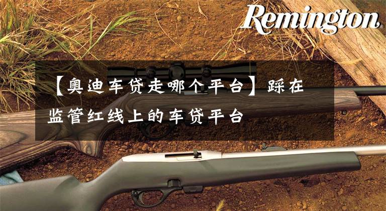 【奥迪车贷走哪个平台】踩在监管红线上的车贷平台