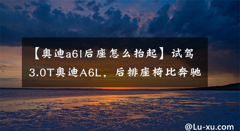 【奥迪a6l后座怎么抬起】试驾3.0T奥迪A6L，后排座椅比奔驰更牛，真正的低调奢华