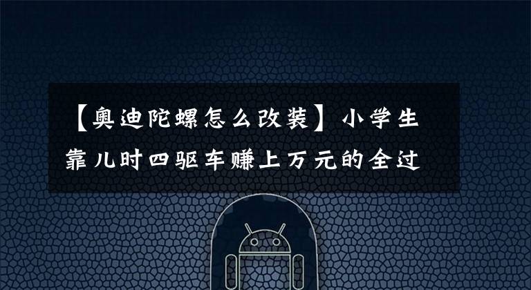 【奥迪陀螺怎么改装】小学生靠儿时四驱车赚上万元的全过程