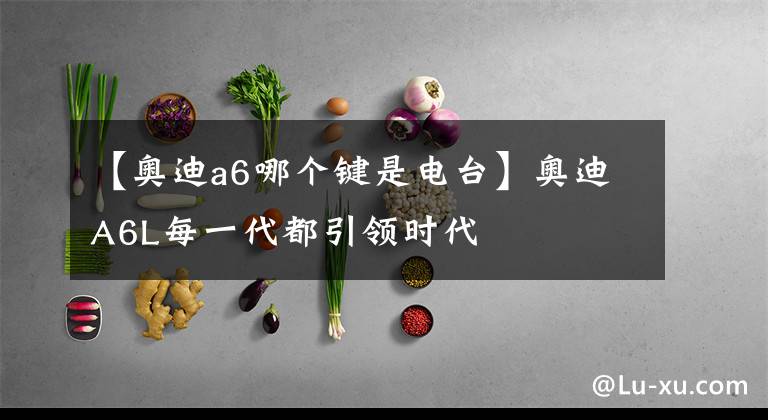 【奥迪a6哪个键是电台】奥迪A6L每一代都引领时代
