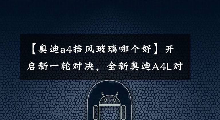 【奥迪a4挡风玻璃哪个好】开启新一轮对决,全新奥迪A4L对比3系和C级,谁更胜一筹?