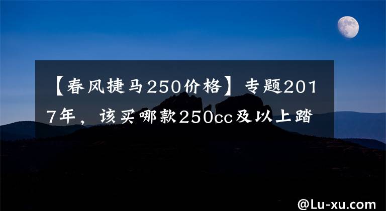 【春风捷马250价格】专题2017年，该买哪款250cc及以上踏板摩托车？