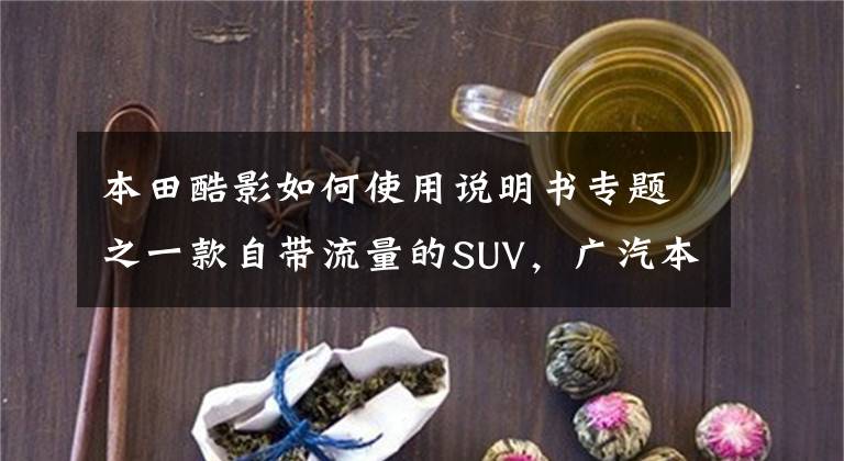 本田酷影如何使用说明书专题之一款自带流量的SUV,广汽本田皓影凭什么值得选?