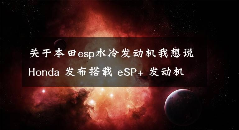 关于本田esp水冷发动机我想说Honda 发布搭载 eSP+ 发动机的 SH125i、150i
