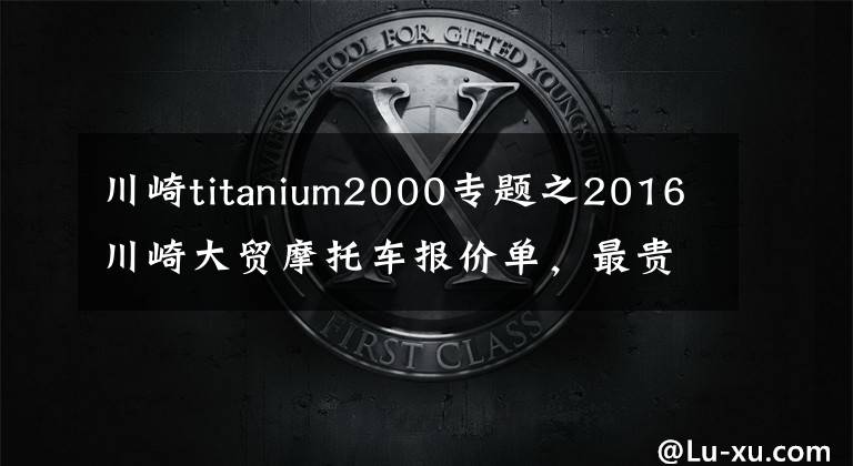 川崎titanium2000专题之2016川崎大贸摩托车报价单,最贵的高达72万