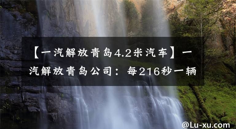 【一汽解放青岛4.2米汽车】一汽解放青岛公司：每216秒一辆卡车，第一张新能源轻卡，今年10月下线。