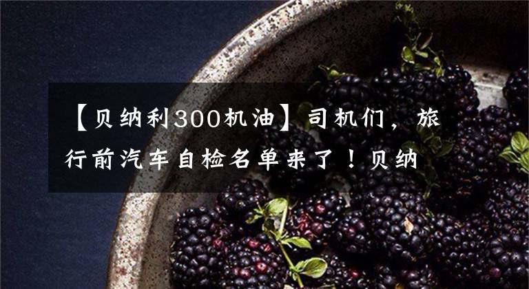 【贝纳利300机油】司机们，旅行前汽车自检名单来了！贝纳利250室打来共享