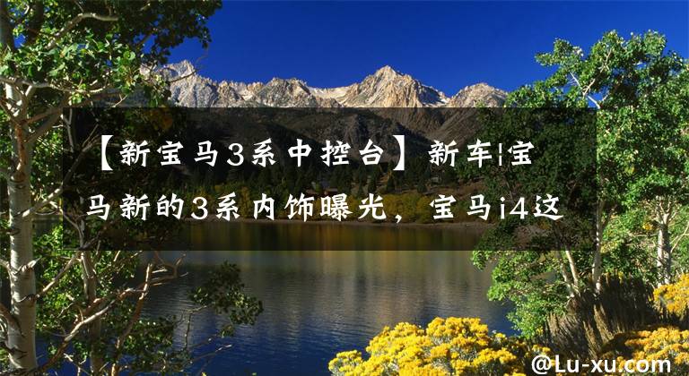 【新宝马3系中控台】新车|宝马新的3系内饰曝光，宝马i4这样的双连接屏幕？奔驰c级追击