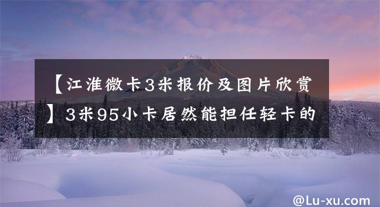 【江淮微卡3米报价及图片欣赏】3米95小卡居然能担任轻卡的工作？这个姜怀凯X6有看点。