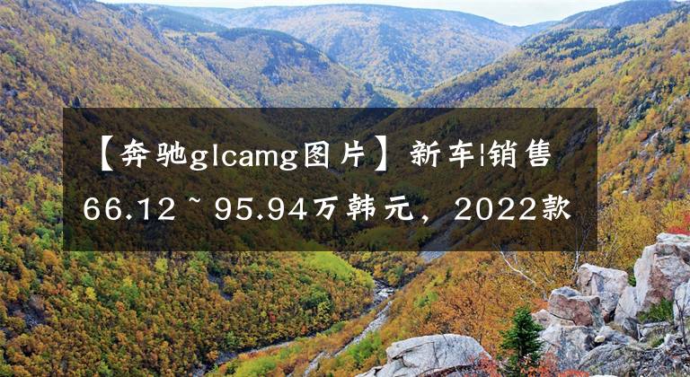 【奔驰glcamg图片】新车|销售66.12 ~ 95.94万韩元,2022款奔驰-AMG GLC系列正式上市