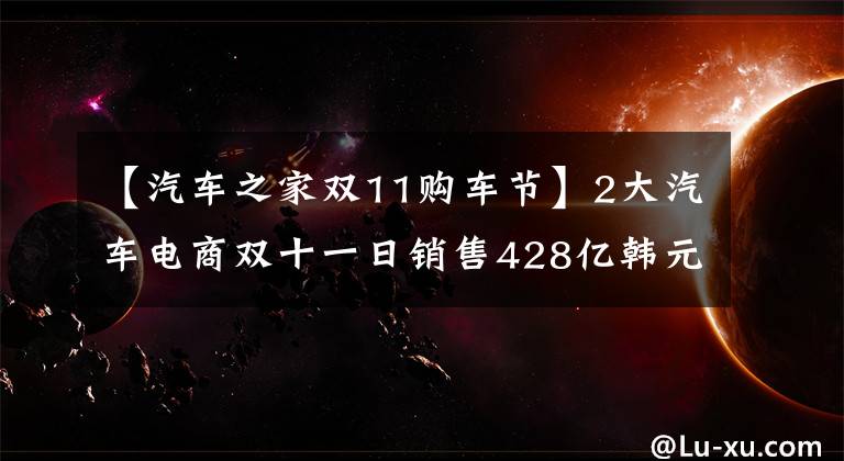 【汽车之家双11购车节】2大汽车电商双十一日销售428亿韩元