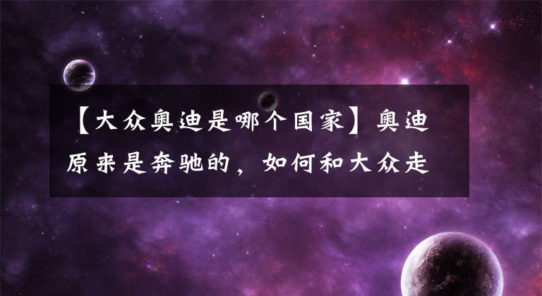 【大众奥迪是哪个国家】奥迪原来是奔驰的，如何和大众走到了一起？