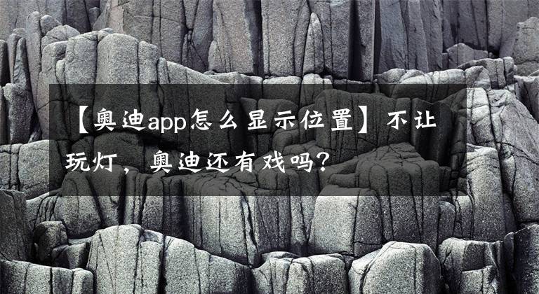 【奥迪app怎么显示位置】不让玩灯,奥迪还有戏吗?