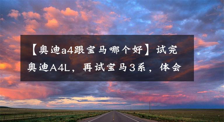 【奥迪a4跟宝马哪个好】试完奥迪A4L,再试宝马3系,体会到了奥迪和宝马的区别