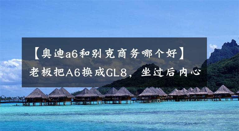 【奥迪a6和别克商务哪个好】老板把A6换成GL8,坐过后内心的满足感简直要溢了出来