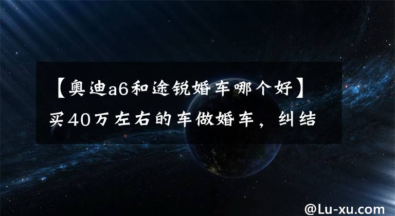 【奥迪a6和途锐婚车哪个好】买40万左右的车做婚车,纠结A6,CT6,E级,5系……
