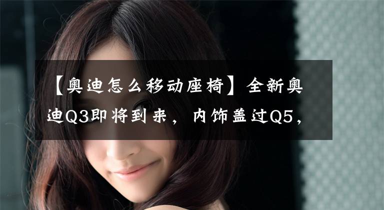 【奥迪怎么移动座椅】全新奥迪Q3即将到来，内饰盖过Q5，后排可移动座椅是一大亮点！