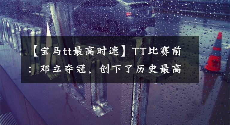 【宝马tt最高时速】TT比赛前:邓立夺冠,创下了历史最高周转速度!