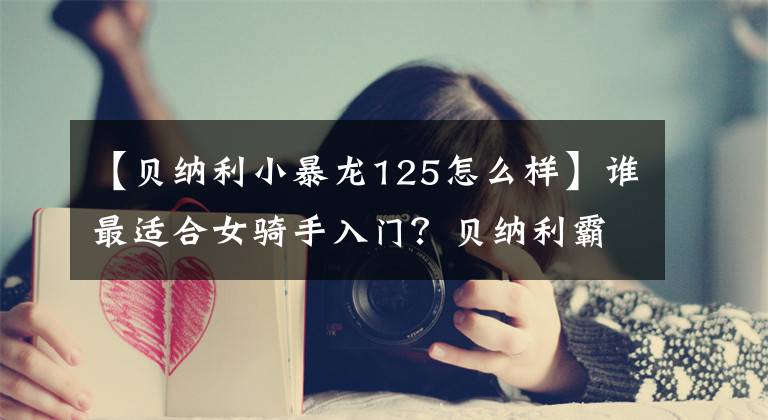 【贝纳利小暴龙125怎么样】谁最适合女骑手入门？贝纳利霸王龙125敢于获得第一名