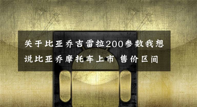关于比亚乔吉雷拉200参数我想说比亚乔摩托车上市 售价区间3.1万-3.2万元