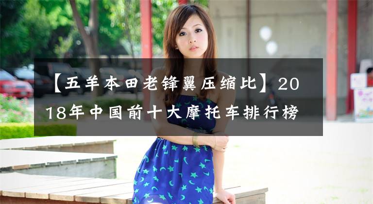 【五羊本田老锋翼压缩比】2018年中国前十大摩托车排行榜出炉,请尽快确认你的车是否上榜。