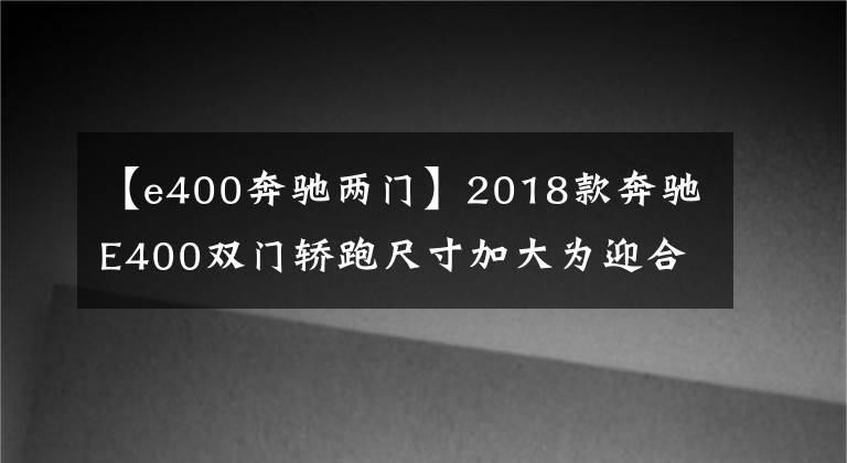 【e400奔驰两门】2018款奔驰E400双门轿跑尺寸加大为迎合国人?