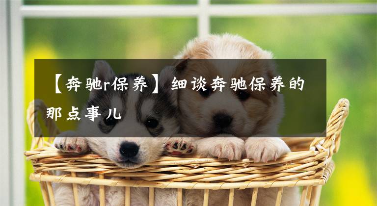 【奔驰r保养】细谈奔驰保养的那点事儿