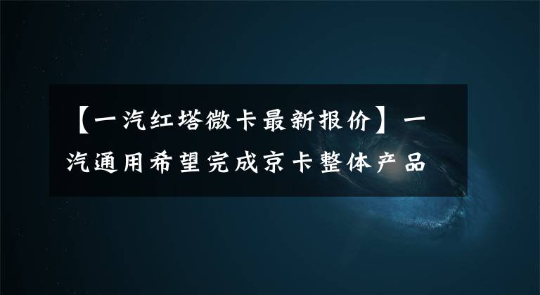 【一汽红塔微卡最新报价】一汽通用希望完成京卡整体产品布局，改变市场新格局。