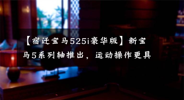 【宿迁宝马525i豪华版】新宝马5系列轴推出,运动操作更具独创性