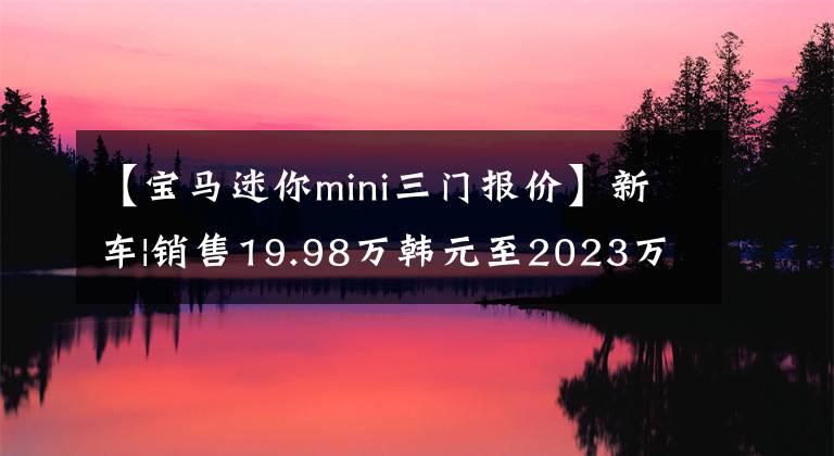 【宝马迷你mini三门报价】新车|销售19.98万韩元至2023万种迷你家族型号上市，配置略有增减