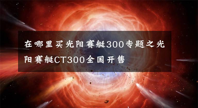 在哪里买光阳赛艇300专题之光阳赛艇CT300全国开售