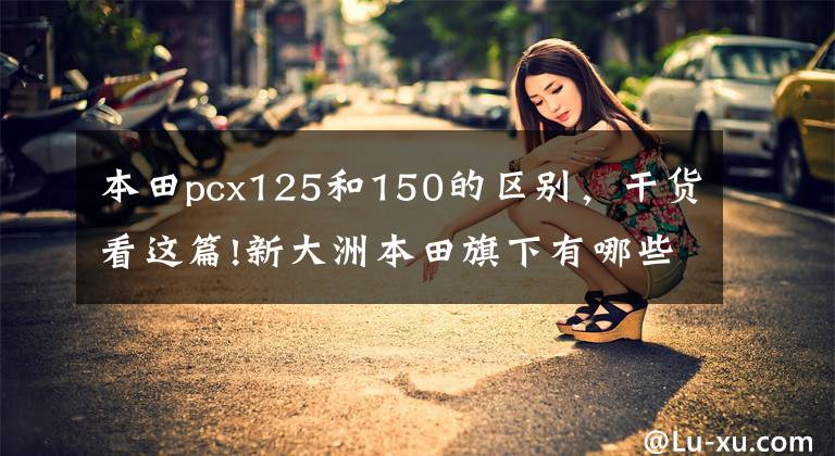 本田pcx125和150的区别,干货看这篇!新大洲本田旗下有哪些摩托车?比较值得选择