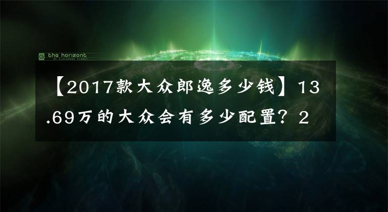 【2017款大众郎逸多少钱】13.69万的大众会有多少配置？2017款朗逸1.6L自舒版