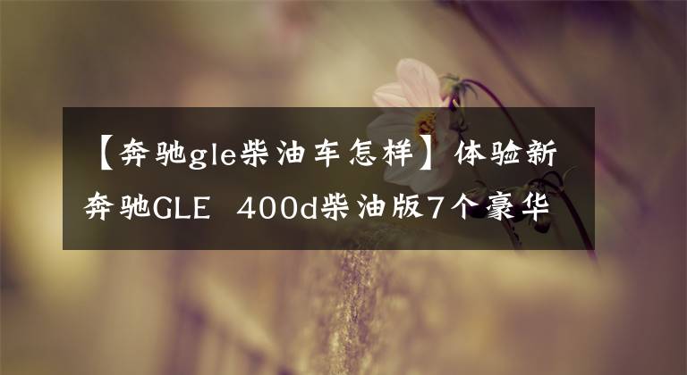 【奔驰gle柴油车怎样】体验新奔驰GLE 400d柴油版7个豪华SUV