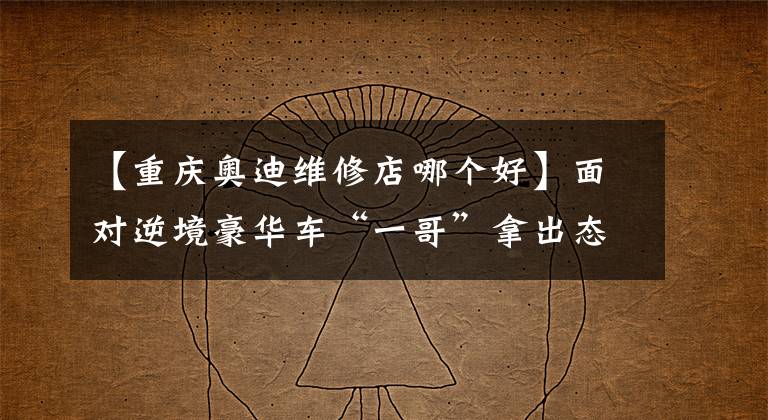 【重庆奥迪维修店哪个好】面对逆境豪华车“一哥”拿出态度，重庆最大的奥迪4S店即将面市