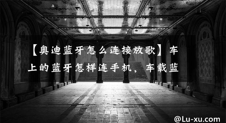 【奥迪蓝牙怎么连接放歌】车上的蓝牙怎样连手机，车载蓝牙怎么连接手机