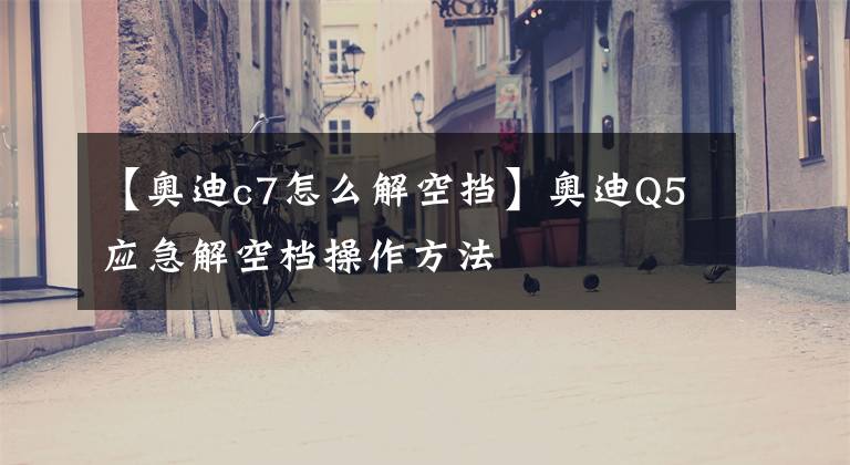【奥迪c7怎么解空挡】奥迪Q5应急解空档操作方法