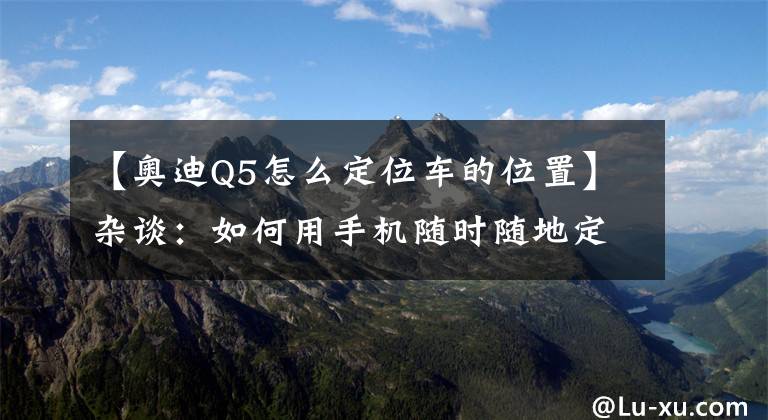 【奥迪Q5怎么定位车的位置】杂谈:如何用手机随时随地定位车辆位置?