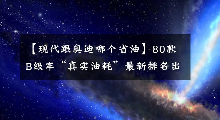 【现代跟奥迪哪个省油】80款B级车“真实油耗”最新排名出炉，你的爱车排多少名？