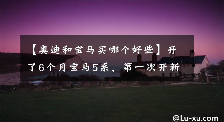 【奥迪和宝马买哪个好些】开了6个月宝马5系，第一次开新奥迪A6L，发现了宝马和奥迪的差距