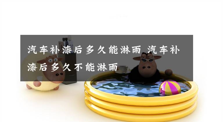 汽车补漆后多久能淋雨 汽车补漆后多久不能淋雨