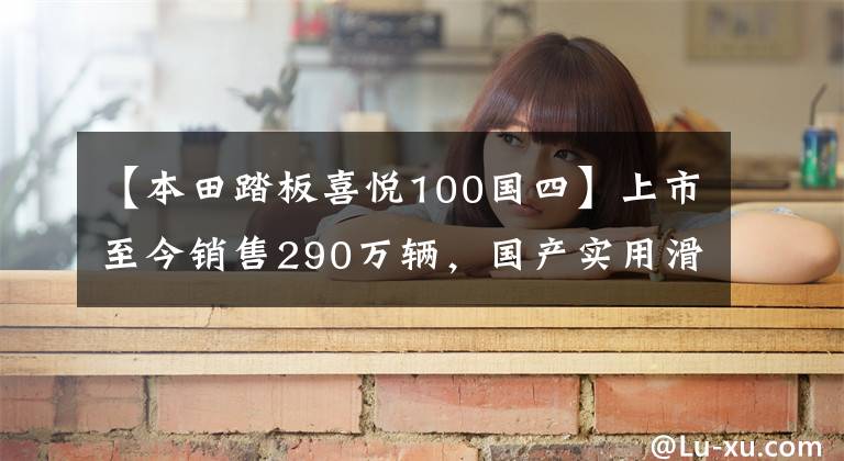 【本田踏板喜悦100国四】上市至今销售290万辆,国产实用滑板车升级局4、综合油耗2.3升!