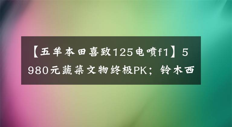 【五羊本田喜致125电喷f1】5980元蔬菜文物终极PK；铃木西蒙125辆本田喜驰125(第二部分)