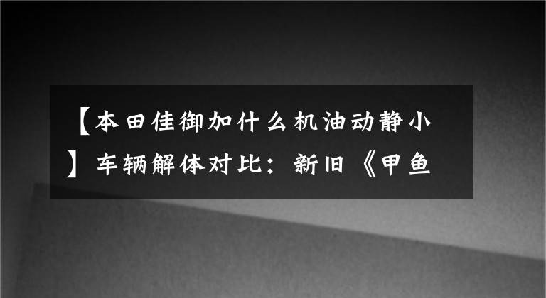 【本田佳御加什么机油动静小】车辆解体对比:新旧《甲鱼》大对比综合篇:国师嘉鱼稳定中上升!