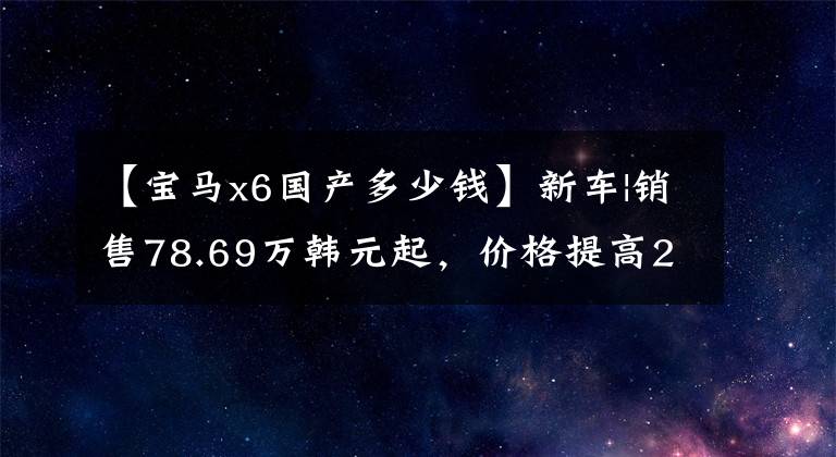 【宝马x6国产多少钱】新车|销售78.69万韩元起，价格提高2-3万韩元，宝马X6配置/售价调整上市