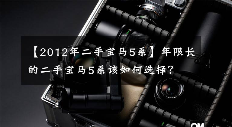 【2012年二手宝马5系】年限长的二手宝马5系该如何选择?