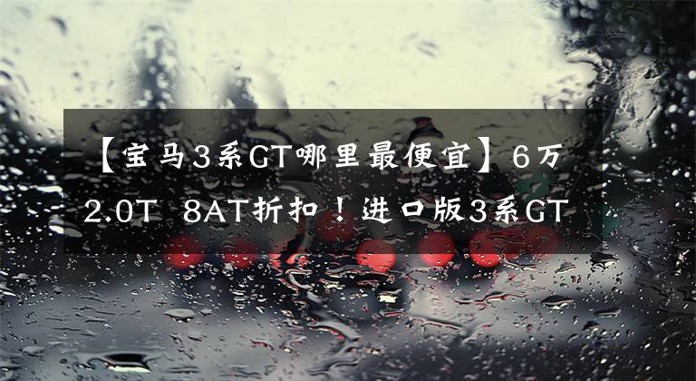 【宝马3系GT哪里最便宜】6万2.0T 8AT折扣!进口版3系GT体验,升降运动尾翼非常帅。